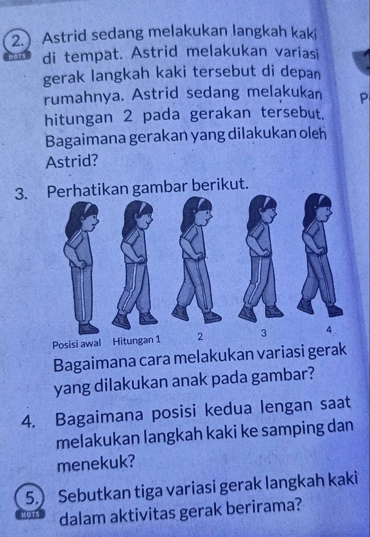 2. Astrid sedang melakukan langkah kaki 
HOTS di tempat. Astrid melakukan variasi 
gerak langkah kaki tersebut di depan 
rumahnya. Astrid sedang melakukan P
hitungan 2 pada gerakan tersebut. 
Bagaimana gerakan yang dilakukan oleh 
Astrid? 
3. hatikan gambar berikut. 
Posisi awal Hit 
Bagaimana cara melakukan variasi gerak 
yang dilakukan anak pada gambar? 
4. Bagaimana posisi kedua lengan saat 
melakukan langkah kaki ke samping dan 
menekuk? 
5.) Sebutkan tiga variasi gerak langkah kaki 
MOTS dalam aktivitas gerak berirama?