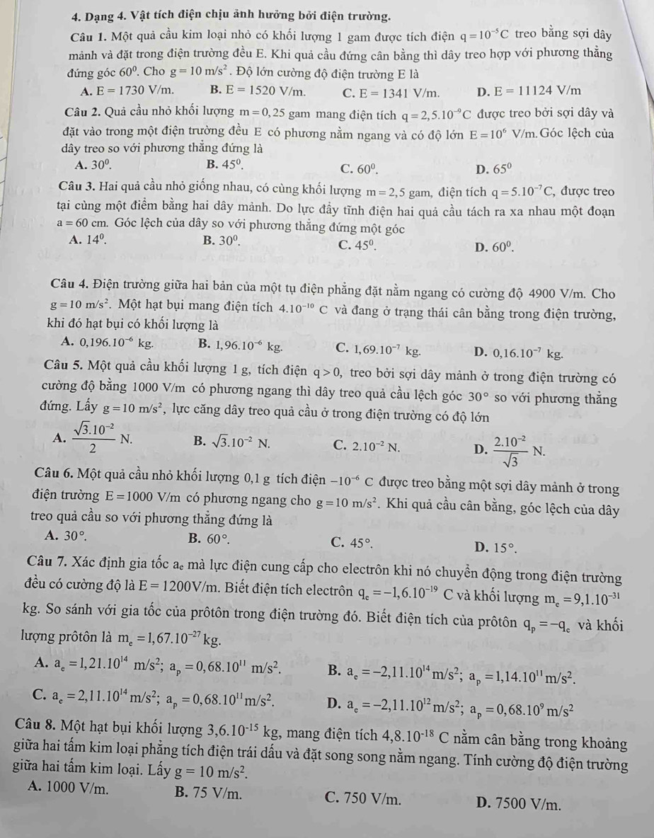 Dạng 4. Vật tích điện chịu ảnh hưởng bởi điện trường.
Câu 1. Một quả cầu kim loại nhỏ có khối lượng 1 gam được tích điện q=10^(-5)C treo bằng sợi dây
mảnh và đặt trong điện trường đều E. Khi quả cầu đứng cân bằng thì dây treo hợp với phương thẳng
đứng góc 60°. Cho g=10m/s^2. Độ lớn cường độ điện trường E là
A. E=1730V/m. B. E=1520V/m. C. E=1341V/m. D. E=11124V/m
Câu 2. Quả cầu nhỏ khối lượng m=0,25 gam mang điện tích q=2,5.10^(-9)C được treo bởi sợi dây và
đặt vào trong một điện trường đều E có phương nằm ngang và có độ lớn E=10^6V/m Góc lệch của
dây treo so với phương thẳng đứng là
A. 30^0. B. 45^0. C. 60^0. D. 65°
Câu 3. Hai quả cầu nhỏ giống nhau, có cùng khối lượng m=2,5gam , điện tích q=5.10^(-7)C , được treo
tại cùng một điểm bằng hai dây mảnh. Do lực đầy tĩnh điện hai quả cầu tách ra xa nhau một đoạn
a=60cm 1. Góc lệch của dây so với phương thẳng đứng một góc
A. 14^0. B. 30^0.
C. 45^0. D. 60^0.
Câu 4. Điện trường giữa hai bản của một tụ điện phẳng đặt nằm ngang có cường độ 4900 V/m. Cho
g=10m/s^2. Một hạt bụi mang điện tích 4.10^(-10)C và đang ở trạng thái cân bằng trong điện trường,
khi đó hạt bụi có khối lượng là
A. 0,196.10^(-6) kg. B. 1,96.10^(-6)kg. C. 1,69.10^(-7)kg. D. 0,16.10^(-7)kg.
Câu 5. Một quả cầu khối lượng 1 g, tích điện q>0 , treo bởi sợi dây mảnh ở trong điện trường có
cường độ bằng 1000 V/m có phương ngang thì dây treo quả cầu lệch góc 30° so với phương thẳng
đứng. Lấy g=10m/s^2 , lực căng dây treo quả cầu ở trong điện trường có độ lớn
A.  (sqrt(3).10^(-2))/2 N. B. sqrt(3).10^(-2)N. C. 2.10^(-2)N. D.  (2.10^(-2))/sqrt(3) N.
Câu 6. Một quả cầu nhỏ khối lượng 0,1 g tích điện -10^(-6)C được treo bằng một sợi dây mảnh ở trong
điện trường E=1000V/m có phương ngang cho g=10m/s^2. Khi quả cầu cân bằng, góc lệch của dây
treo quả cầu so với phương thẳng đứng là
A. 30°. B. 60°. C. 45°. D. 15°.
Câu 7. Xác định gia tốc a. mà lực điện cung cấp cho electrôn khi nó chuyển động trong điện trường
đều có cường độ là E=1200V/m. Biết điện tích electrôn q_e=-1,6.10^(-19)C và khối lượng m_e=9,1.10^(-31)
kg. So sánh với gia tốc của prôtôn trong điện trường đó. Biết điện tích của prôtôn q_p=-q_c và khối
lượng prôtôn là m_e=1,67.10^(-27)kg.
A. a_e=1,21.10^(14)m/s^2;a_p=0,68.10^(11)m/s^2. B. a_e=-2,11.10^(14)m/s^2;a_p=1,14.10^(11)m/s^2.
C. a_e=2,11.10^(14)m/s^2;a_p=0,68.10^(11)m/s^2. D. a_e=-2,11.10^(12)m/s^2;a_p=0,68.10^9m/s^2
Câu 8. Một hạt bụi khối lượng 3,6.10^(-15)kg;, mang điện tích 4,8.10^(-18)C nằm cân bằng trong khoảng
giữa hai tấm kim loại phẳng tích điện trái dấu và đặt song song nằm ngang. Tính cường độ điện trường
giữa hai tấm kim loại. Lấy g=10m/s^2.
A. 1000 V/m. B. 75 V/m. C. 750 V/m. D. 7500 V/m.