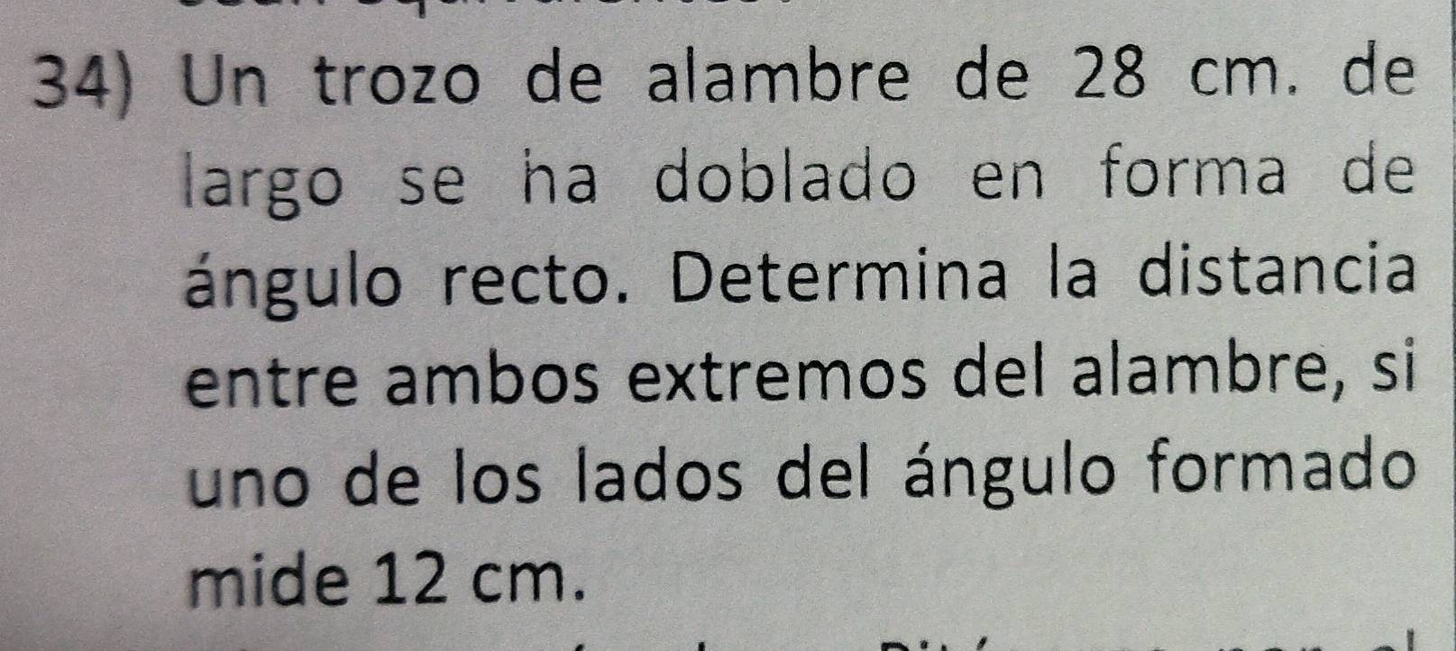 Un trozo de alambre de 28 cm. de 
largo se ha doblado en forma de 
ángulo recto. Determina la distancia 
entre ambos extremos del alambre, si 
uno de los lados del ángulo formado 
mide 12 cm.