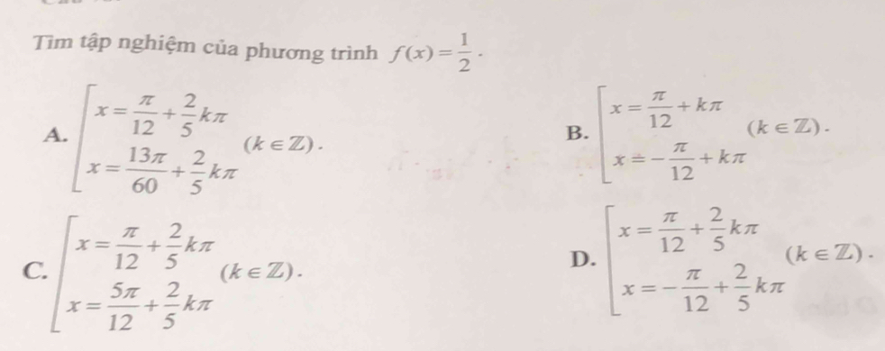 Tìm tập nghiệm của phương trình f(x)= 1/2 .
A. beginarrayl x= π /12 + 2/5 kπ  x= 13π /60 + 2/5 kπ endarray.  (k∈ Z). beginarrayl x= π /12 +kπ  x=- π /12 +kπ endarray.  (k∈ Z). 
B.
C. beginarrayl x= π /12 + 2/5 kπ  x= 5π /12 + 2/5 kπ endarray.  (k∈ Z).
D. beginarrayl x= π /12 + 2/5 kπ  x=- π /12 + 2/5 kπ endarray.  (k∈ Z).