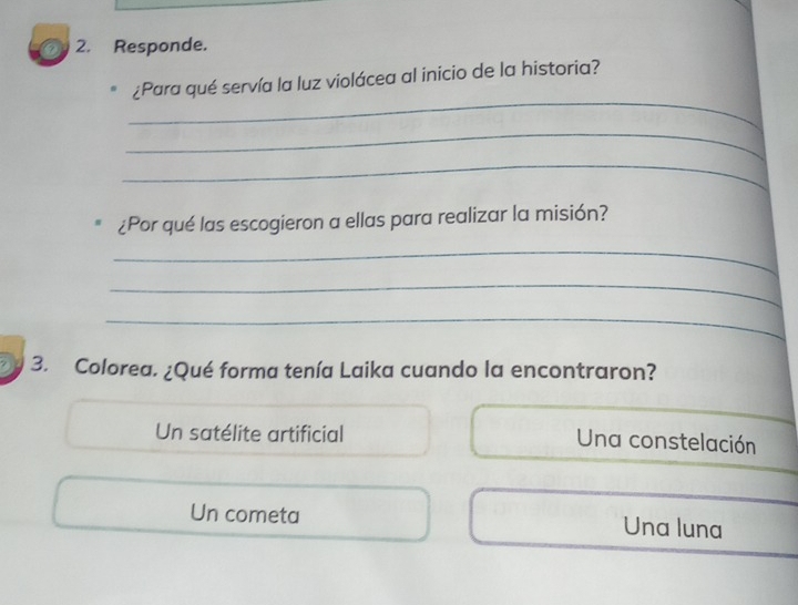 Responde.
_
¿Para qué servía la luz violácea al inicio de la historia?
_
_
¿Por qué las escogieron a ellas para realizar la misión?
_
_
_
3. Colorea. ¿Qué forma tenía Laika cuando la encontraron?
Un satélite artificial Una constelación
Un cometa Una luna