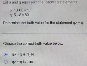 Let p and q represent the following statements.
p: 10+8=17
q : 5* 8=80
Determine the truth value for the statement qwedge -q. 
Choose the correct truth value below.
qwedge sim q is false.
qwedge sim q is true.