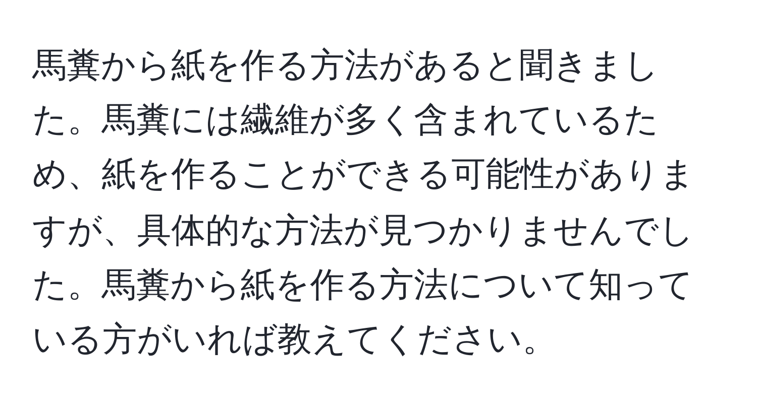 馬糞から紙を作る方法があると聞きました。馬糞には繊維が多く含まれているため、紙を作ることができる可能性がありますが、具体的な方法が見つかりませんでした。馬糞から紙を作る方法について知っている方がいれば教えてください。