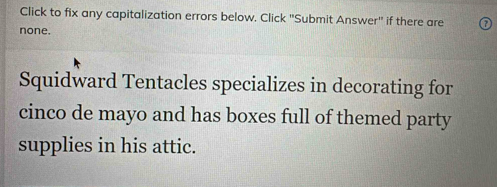 Click to fix any capitalization errors below. Click "Submit Answer" if there are 
none. 
Squidward Tentacles specializes in decorating for 
cinco de mayo and has boxes full of themed party 
supplies in his attic.