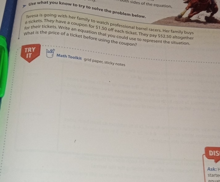 0th sides of the equation, 
Use what you know to try to solve the problem below. 
Teresa is going with her family to watch professional barrel racers. Her family buys
6 tickets. They have a coupon for $1.50 off each ticket. They pay $52.50 altogether 
for their tickets. Write an equation that you could use to represent the situation 
What is the price of a ticket before using the coupon? 
TRY 
IT Math Toolkit grid paper, sticky notes 
DIS 
Ask: H 
starte