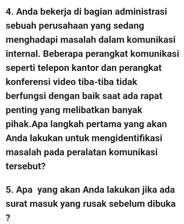 Anda bekerja di bagian administrasi 
sebuah perusahaan yang sedang 
menghadapi masalah dalam komunikasi 
internal. Beberapa perangkat komunikasi 
seperti telepon kantor dan perangkat 
konferensi video tiba-tiba tidak 
berfungsi dengan baik saat ada rapat 
penting yang melibatkan banyak 
pihak.Apa langkah pertama yang akan 
Anda lakukan untuk mengidentifıkasi 
masalah pada peralatan komunikasi 
tersebut? 
5. Apa yang akan Anda lakukan jika ada 
surat masuk yang rusak sebelum dibuka 
?