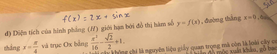 Diện tích của hình phẳng (H) giới hạn bởi đồ thị hàm số y=f(x) , đường thắng x=0 , dượ 
thắng x= π /4  và trục Ox bằng  π^2/16 - sqrt(2)/2 +1. 
Cài cây không chỉ là nguyên liệu giấy quan trọng mà còn là loài cây cư 
Ấn đồ mộc xuất khẩu, gỗ bao