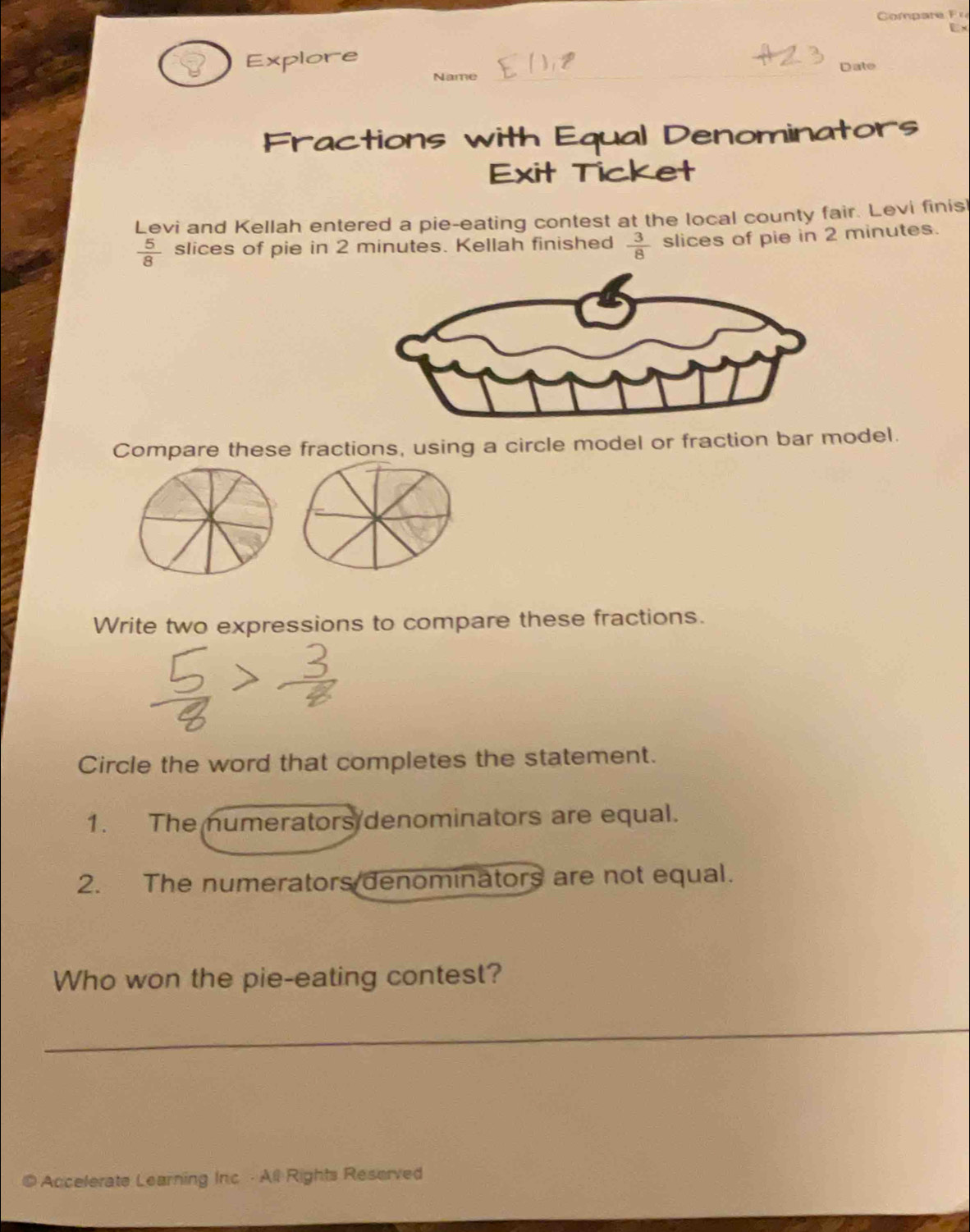 EX 
_ 
Explore Date 
Name 
Fractions with Equal Denominators 
Exit Ticket 
Levi and Kellah entered a pie-eating contest at the local county fair. Levi finisl
 5/8  slices of pie in 2 minutes. Kellah finished  3/8  slices of pie in 2 minutes. 
Compare these fractions, using a circle model or fraction bar model. 
Write two expressions to compare these fractions. 
Circle the word that completes the statement. 
1. The numerators denominators are equal. 
2. The numerators denominators are not equal. 
Who won the pie-eating contest? 
_ 
4 Accelerate Learning Inc - All Rights Reserved