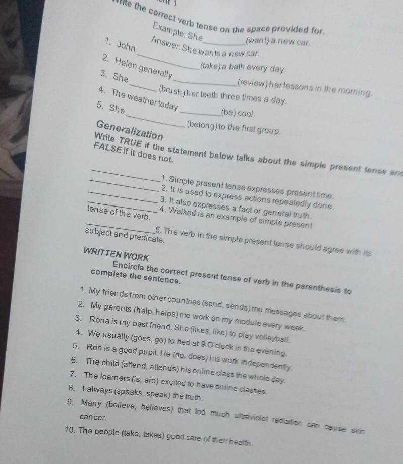 ne the correct verb tense on the space provided for 
Example: She (want) a new car. 
_ 
1. John 
Answer: She wants a new car. 
_ 
2. Helen generally 
(take) a bath every day. 
3. She 
_ 
(review) her lessons in the morning. 
(brush) her teeth three times a day. 
_ 
4. The weather today 
5. She 
_(be) cool. 
(belong) to the first group. 
Generalization 
FALSE if it does not. 
_Write TRUE if the statement below talks about the simple present tense an 
_1. Simple present tense expresses present time. 
_2. It is used to express actions repeatedly done. 
_3. It also expresses a fact or general truth. 
tense of the verb. 
_4. Walked is an example of simple present 
subject and predicate. 
5. The verb in the simple present tense should agree with its 
WRITTEN WORK 
complete the sentence. 
Encircle the correct present tense of verb in the parenthesis to 
1. My friends from other countries (send, sends) me messages about them 
2. My parents (help, helps) me work on my module every week. 
3. Rona is my best friend. She (likes, like) to play volleyball. 
4. We usually (goes, go) to bed at 9 O'clock in the evening. 
5. Ron is a good pupil. He (do, does) his work independently. 
6. The child (attend, attends) his online class the whole day. 
7. The leamers (is, are) excited to have online classes. 
8. I always (speaks, speak) the truth. 
9. Many (believe, believes) that too much ultraviolet radiation can cause skn 
can cer. 
10. The people (take, takes) good care of their health.