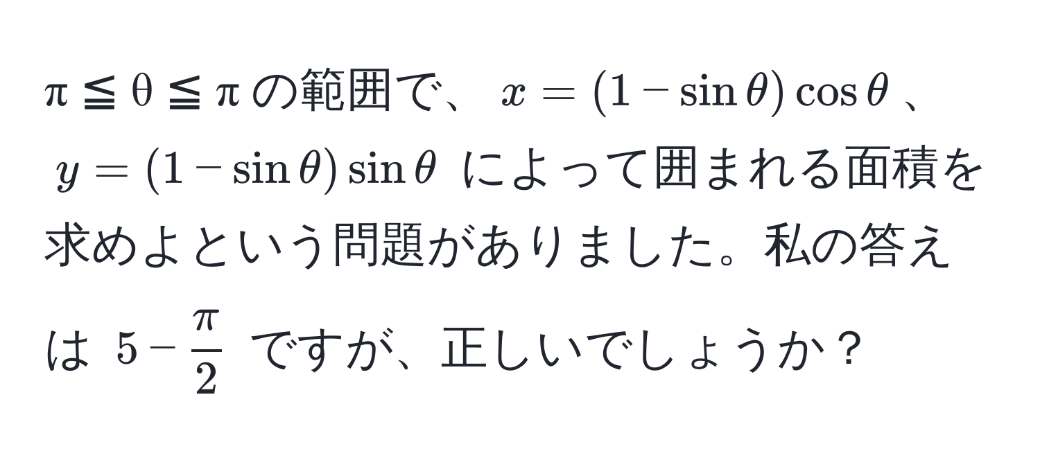 π ≦ θ ≦ π の範囲で、$x = (1 - sin θ) cos θ$、$y = (1 - sin θ) sin θ$ によって囲まれる面積を求めよという問題がありました。私の答えは $5 -  π/2 $ ですが、正しいでしょうか？