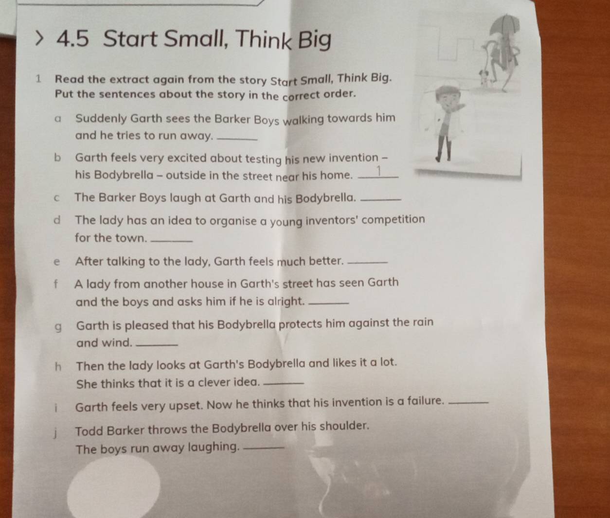 4.5 Start Small, Think Big 
1 Read the extract again from the story Start Small, Think Big. 
Put the sentences about the story in the correct order. 
a Suddenly Garth sees the Barker Boys walking towards him 
and he tries to run away._ 
b Garth feels very excited about testing his new invention - 
his Bodybrella - outside in the street near his home. _1 
c The Barker Boys laugh at Garth and his Bodybrella._ 
d The lady has an idea to organise a young inventors' competition 
for the town._ 
e₹ After talking to the lady, Garth feels much better._ 
A lady from another house in Garth's street has seen Garth 
and the boys and asks him if he is alright._ 
g Garth is pleased that his Bodybrella protects him against the rain 
and wind._ 
h Then the lady looks at Garth's Bodybrella and likes it a lot. 
She thinks that it is a clever idea._ 
Garth feels very upset. Now he thinks that his invention is a failure._ 
1 Todd Barker throws the Bodybrella over his shoulder. 
The boys run away laughing._