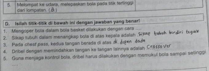 Melompat ke udara, melepaskan bola pada titik tertinggi 
dari lompatan. (â:) 
D. Isilah titik-titik di bawah ini dengan jawaban yang benar! 
1. Mengoper bola dalam bola basket dilakukan dengan cara .... 
2. Sikap tubuh dalam menangkap bola di atas kepala adalah . 
3. Pada chest pass, kedua tangan berada di atas 
4. Dribel dengan memindahkan tangan ke tangan lainnya adalah Cross 
5. Guna menjaga konfrol bola, dríbel harus dilakukan dengan memukul bola sampai setinggi