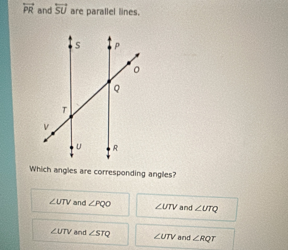 overleftrightarrow PR and overleftrightarrow SU are parallel lines.
Which angles are corresponding angles?
∠ UTV and ∠ PQO ∠ UTV and ∠ UTQ
∠ UTV and ∠ STQ
∠ UTV and ∠ RQT