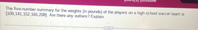 Jossibie 
The five-number summary for the weights (in pounds) of the players on a high school soccer team is
109,141,152,165,208. Are there any outliers? Explain.
