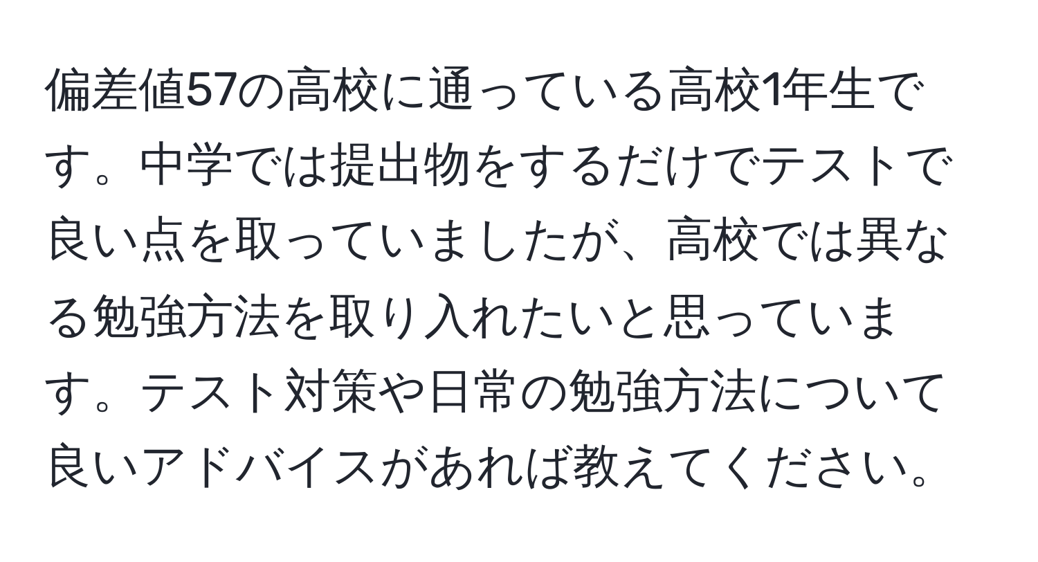 偏差値57の高校に通っている高校1年生です。中学では提出物をするだけでテストで良い点を取っていましたが、高校では異なる勉強方法を取り入れたいと思っています。テスト対策や日常の勉強方法について良いアドバイスがあれば教えてください。