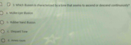 Which illusion is characterized by a tone that seems to ascend or descend continuously?
i. Müller-Lyer illusion
b. Rubber hand illusion
C. Shepard Tone
d. Ames room