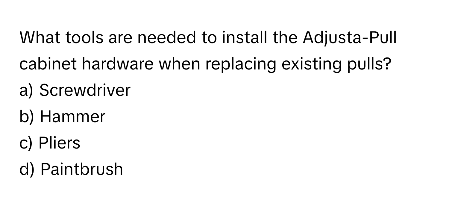What tools are needed to install the Adjusta-Pull cabinet hardware when replacing existing pulls? 

a) Screwdriver 
b) Hammer 
c) Pliers 
d) Paintbrush