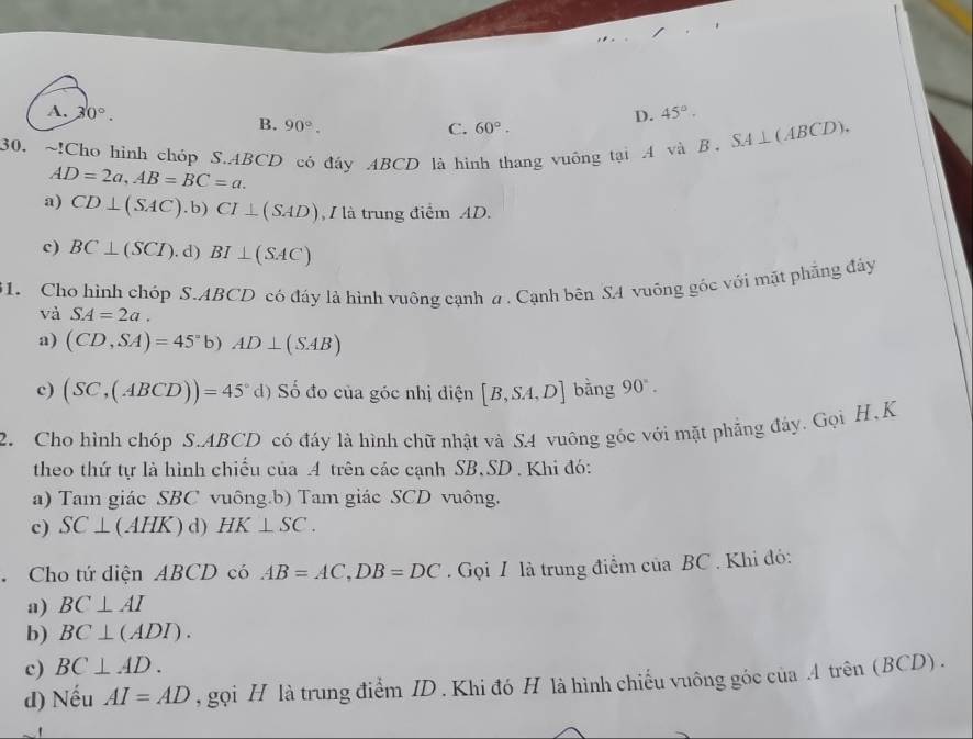 A. 30°. D. 45°.
B. 90°. C. 60°. 
30. ~!Cho hình chóp S. ABCD có đầy ABCD là hình thang vuông tại A và B SA⊥ (ABCD).
AD=2a, AB=BC=a.
a) CD⊥ (SAC).b) CI⊥ (SAD) , / là trung điểm AD.
c) BC⊥ (SCI). d) BI⊥ (SAC)
61. Cho hình chóp S. ABCD có đáy là hình vuông cạnh a . Cạnh bên SA vuông góc với mặt phẳng đây
và SA=2a.
a) (CD,SA)=45° b) AD⊥ (SAB)
c) (SC,(ABCD))=45°d) Số đo của góc nhị điện [B,SA,D] bằng 90°. 
2. Cho hình chóp S. ABCD có đấy là hình chữ nhật và SA vuông góc với mặt phẳng đây. Gọi H, K
theo thứ tự là hình chiếu của A trên các cạnh SB, SD. Khi đó:
a) Tam giác SBC vuông.b) Tam giác SCD vuông.
c) SC⊥ (AHK) d) HK⊥ SC. 
. Cho tứ diện ABCD có AB=AC, DB=DC. Gọi I là trung điểm của BC. Khi đỏ:
a) BC⊥ AI
b) BC⊥ (ADI).
c) BC⊥ AD. 
d) Nếu AI=AD , gọi H là trung điểm ID . Khi đó H là hình chiếu vuông góc của .A trên (BCD) .