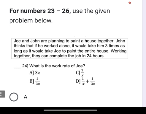 For numbers 23 - 26, use the given
problem below.
Joe and John are planning to paint a house together. John
thinks that if he worked alone, it would take him 3 times as
long as it would take Joe to paint the entire house. Working
together, they can complete the job in 24 hours.
_24] What is the work rate of Joe?
A] 3x C]  1/x 
B]  1/3x   1/x + 1/3x 
D]
. A