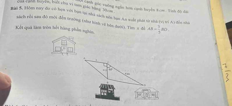 của cạnh nuyên, biết chu vi tam giác bằng 30cm
mội cạnh góc vuông ngắn hơn cạnh huyền 8cm. Tính độ dài 
Bài 5. Hôm nay do có hẹn với bạn tại nhà sách nên bạn An xuất phát từ nhà (vị trí A) đến nhà 
sách rồi sau đó mới đến trường (như hình vẽ bên dưới). Tìm x để AB= 3/5 BD. 
Kết quả làm tròn hết hàng phần nghìn.
A
π
。
x+2 60°
4 km
B 
D 
thin 
n