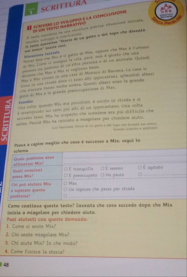 SCRITTURA
a SCRIVERE LO SVILUPPO E LA CONCLUSIONE
DI UN TESTÖ NARRATIVO
Il testo narrativo ha una struttura precísa: situazione iniziale,
Il testo narrativo "Storia di un gatto e del topo che diventó
esordio, sviluppo e conclusione.
suo amico" inizia cosi:
Potrei dire che Mix è il gatto di Max, oppure che Max è l'umano
Situazione iniziale
di Mix. Come ci insegna la vita, però, non è giusto che una
persona sía padrona di un altra persona o di un animale. Quindi
diciamo che Max e Mix sí vogliono bene.
Max e Mix vívono in una casa di Monaco di Baviera. La casa si
trova in una strada dove ci sono alti ippocastani, splendidi alberi
che d'estate fanno molta ombra. Questi alberí sono la grande
gioïa di Mix e la grande preoccupazione di Max.
Esordio
Una volta, quando Mix era piccolino, è uscito in strada e si
arrampicato sui rami più alti di un ippocastano. Una volta
arrivato lassù. Mix ha scoperto che scendere era più difficile che
salire. Perciò Mix ha iniziato a miagolare per chiedere aiuto.
Luis Sepúlveda, Storia di un gatto e del topo che diventó suo amico,
Guanda (rídotto e adattato)
_
Prova a capire meglio che cosa è successo a Mix: segui lo
_
schema.
_
_
Quale problema deve
affrontare Mix?
_
Quali emozioni É tranquillo È sereno É agitato
prova Mix? É preoccupato Ha paura
Chi può aiutare Mix Max
a superare questo Un signore che passa per strada
problema?
_
_
_
Come continua questo testo? Inventa che cosa succede dopo che Mix
inizia a miagolare per chiedere aiuto.
Puoi aiutarti con queste domande:
1. Come si sente Mix?
2. Chi sente miagolare Mix?
3. Chi aiuta Mix? In che modo?
4. Come finisce la storia?
48