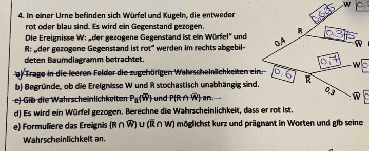 In einer Urne befinden sich Würfel und Kugeln, die entweder
rot oder blau sind. Es wird ein Gegenstand gezogen.
Die Ereignisse W: „der gezogene Gegenstand ist ein Würfel“ und
R: „der gezogene Gegenstand ist rot“ werden im rechts abgebil-
deten Baumdiagramm betrachtet.
a) Trage in die leeren Felder die zugehörigen Wahrscheinlichkeiten ein.
b) Begründe, ob die Ereignisse W und R stochastisch unabhängig sind.
c) Gib die Wahrscheinlichkeiten P_R(overline W) und P(R∩ overline W) an.
d) Es wird ein Würfel gezogen. Berechne die Wahrscheinlichkeit, dass er rot ist.
e) Formuliere das Ereignis (R∩ overline W)∪ (overline R∩ W) möglichst kurz und prägnant in Worten und gib seine
Wahrscheinlichkeit an.