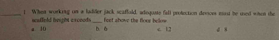 ! When working on a ladder jack scaffold, adequate fall protection devices must be used when the
scaffold height exceeds _feet above the floor below
a10 b. 6 c. 12 d 8