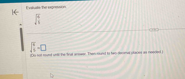 Evaluate the expression.
sqrt(frac 6)5
sqrt(frac 6)5approx □
(Do not round until the final answer. Then round to two decimal places as needed.)