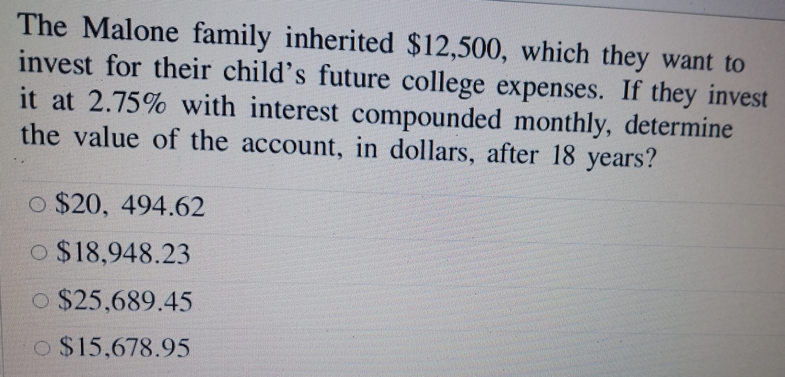 The Malone family inherited $12,500, which they want to
invest for their child's future college expenses. If they invest
it at 2.75% with interest compounded monthly, determine
the value of the account, in dollars, after 18 years?
$20, 494.62
$18,948.23
$25,689.45
$15,678.95