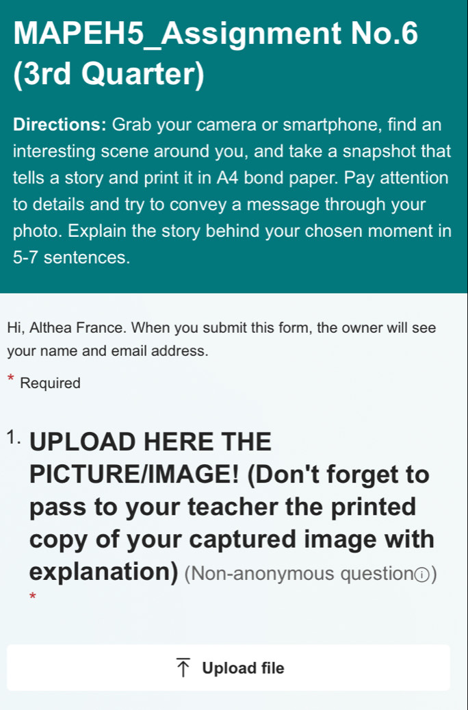 MAPEH5_Assignment No.6 
(3rd Quarter) 
Directions: Grab your camera or smartphone, find an 
interesting scene around you, and take a snapshot that 
tells a story and print it in A4 bond paper. Pay attention 
to details and try to convey a message through your 
photo. Explain the story behind your chosen moment in 
5-7 sentences. 
Hi, Althea France. When you submit this form, the owner will see 
your name and email address. 
* Required 
1 UPLOAD HERE THE 
PICTURE/IMAGE! (Don't forget to 
pass to your teacher the printed 
copy of your captured image with 
explanation) (Non-anonymous questionⓘ) 
*
overline uparrow  Upload file