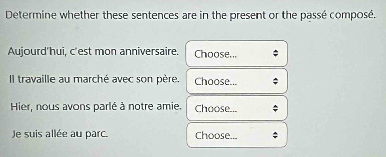 Determine whether these sentences are in the present or the passé composé. 
Aujourd’hui, c'est mon anniversaire. Choose... 
Il travaille au marché avec son père. Choose... 
Hier, nous avons parlé à notre amie. Choose... 
Je suis allée au parc. Choose...