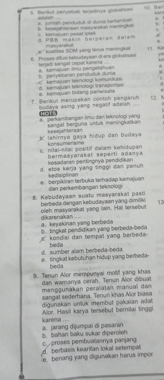 Berikut penyebab terjadinya globalisas 10. Ber
adalah ker
a. jumlah penduduk di dunia bertambah a. ì
b. kesejahteraan masyarakat meningkat b.
C.
c. kemajuan pesat iptek
d. PBB makin berperan dalam ,d:
masyarakat B.
e kualitas SDM yang terus meningkat 11.Ke
6. Proses difusi kebudayaan di era globalisasi ya
ke
terjadi sangat cepat karena ....
a. kemajuan ilmu pengetahuan a.
b. penyebaran penduduk dunia
b.
c. kemajuan teknologi komunikasi
C.
d. kemajuan teknologi transportasi
d
e. kemajuan bidang pariwisata
e
7. Berikut merupakan contoh pengaruh 12. N
budaya asing yang negatif adalah .... a
  
HOTS
a. perkembangan ilmu dan teknologi yang
sangat berguna untuk meningkatkan
kesejahteraan
b. lahirnya gaya hidup dan budaya
konsumerisme
c. nilai-nilai positif dalam kehidupan
bermasyarakat seperti adanya
kesadaran pentingnya pendidikan
d. etos kerja yang tinggi dan penuh
kedisiplinan
e. berpikiran terbuka terhadap kemajuan
dan perkembangan teknologi
8. Kebudayaan suatu masyarakat pasti
berbeda dengan kebudayaan yang dimiliki 13
oleh masyarakat yang lain. Hal tersebut
dikarenakan ....
a. keyakinan yang berbeda
b. tingkat pendidikan yang berbeda-beda
kondisi dan tempat yang berbeda-
beda
d. sumber alam berbeda-beda
e.tingkat kebutuhan hidup yang berbeda-
beda
9. Tenun Alor mempunyai motif yang khas
dan warnanya cerah. Tenun Alor dibuat
menggunakan peralatan manual dan
sangat sederhana. Tenun khas Alor biasa
digunakan untuk membut pakaian adat
Alor. Hasil karya tersebut bernilai tinggi
karena ....
a. jarang dijumpai di pasaran
b. bahan baku sukar diperoleh
c. proses pembuatannya panjang
d. berbasis kearifan lokal setempat
e. benang yang digunakan harus impor