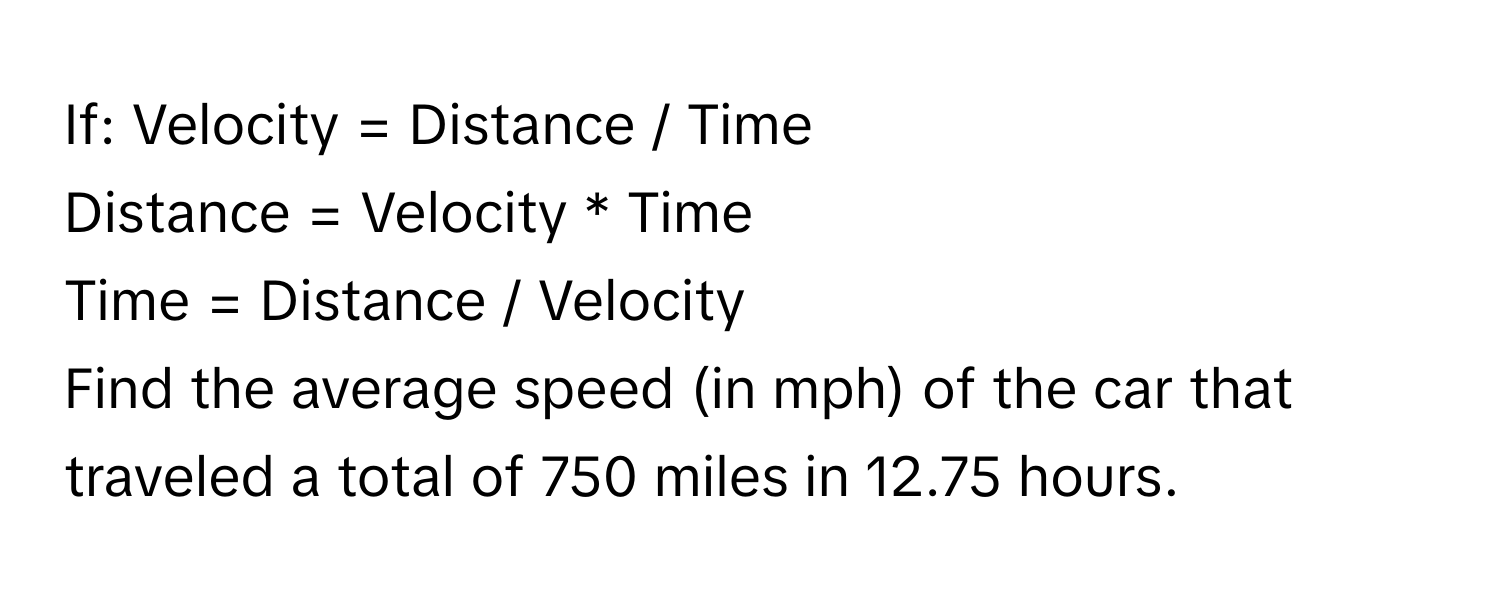 If: Velocity = Distance / Time
Distance = Velocity * Time
Time = Distance / Velocity

Find the average speed (in mph) of the car that traveled a total of 750 miles in 12.75 hours.