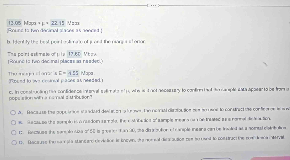 13.05 Mbps <22.15 Mbps
(Round to two decimal places as needed.)
b. Identify the best point estimate of μ and the margin of error.
The point estimate of μ is 17.60 Mbps.
(Round to two decimal places as needed.)
The margin of error is E=4.55 Mbps.
(Round to two decimal places as needed.)
c. In constructing the confidence interval estimate of μ, why is it not necessary to confirm that the sample data appear to be from a
population with a normal distribution?
A. Because the population standard deviation is known, the normal distribution can be used to construct the confidence interva
B. Because the sample is a random sample, the distribution of sample means can be treated as a normal distribution.
C. Because the sample size of 50 is greater than 30, the distribution of sample means can be treated as a normal distribution.
D. Because the sample standard deviation is known, the normal distribution can be used to construct the confidence interval.