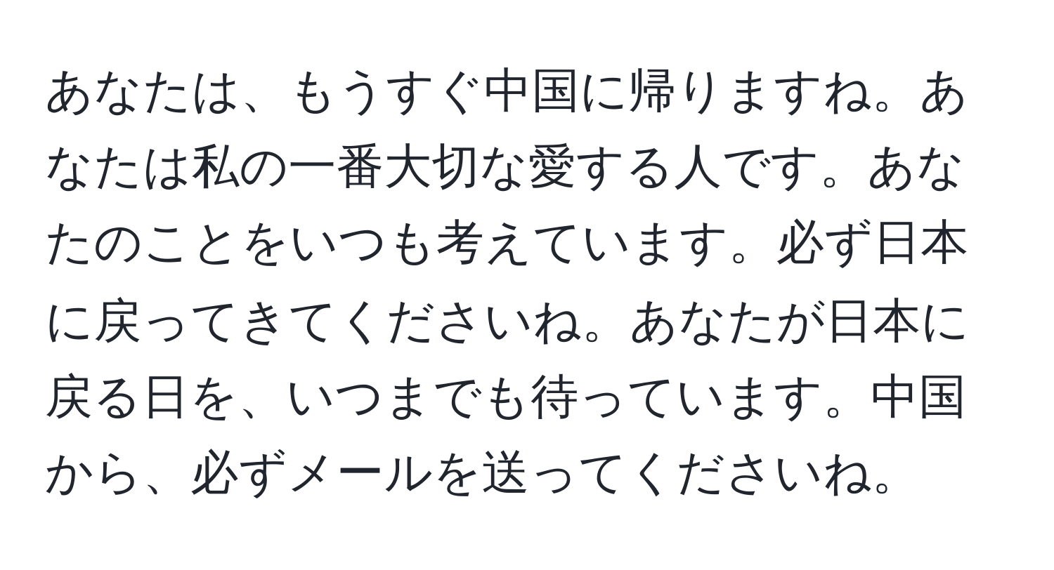 あなたは、もうすぐ中国に帰りますね。あなたは私の一番大切な愛する人です。あなたのことをいつも考えています。必ず日本に戻ってきてくださいね。あなたが日本に戻る日を、いつまでも待っています。中国から、必ずメールを送ってくださいね。