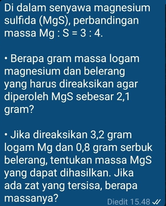 Di dalam senyawa magnesium 
sulfida (MgS), perbandingan 
massa Mg : S=3:4. 
Berapa gram massa logam 
magnesium dan belerang 
yang harus direaksikan agar 
diperoleh MgS sebesar 2,1
gram? 
• Jika direaksikan 3,2 gram
logam Mg dan 0,8 gram serbuk 
belerang, tentukan massa MgS
yang dapat dihasilkan. Jika 
ada zat yang tersisa, berapa 
massanya? Diedit 15.48