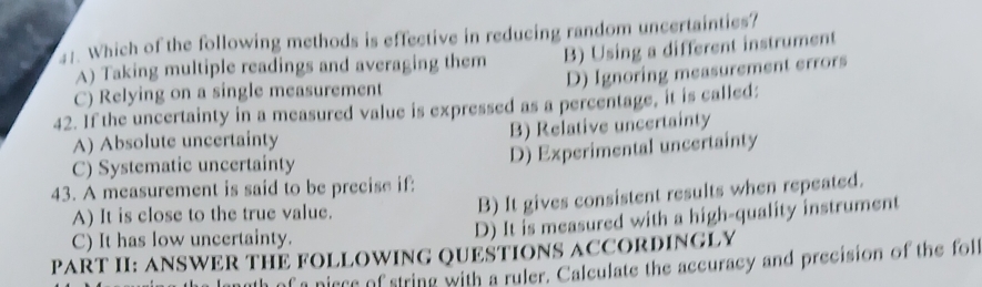 Which of the following methods is effective in reducing random uncertainties?
A) Taking multiple readings and averaging them B) Using a different instrument
D) Ignoring measurement errors
C) Relying on a single measurement
42. If the uncertainty in a measured value is expressed as a percentage, it is called:
A) Absolute uncertainty B) Relative uncertainty
C) Systematic uncertainty
D) Experimental uncertainty
43. A measurement is said to be precise if:
A) It is close to the true value.
B) It gives consistent results when repeated.
C) It has low uncertainty.
D) It is measured with a high-quality instrument
PART II: ANSWER THE FOLLOWING QUESTIONS ACCORDINGLY
f a niece of string with a ruler. Calculate the accuracy and precision of the folt