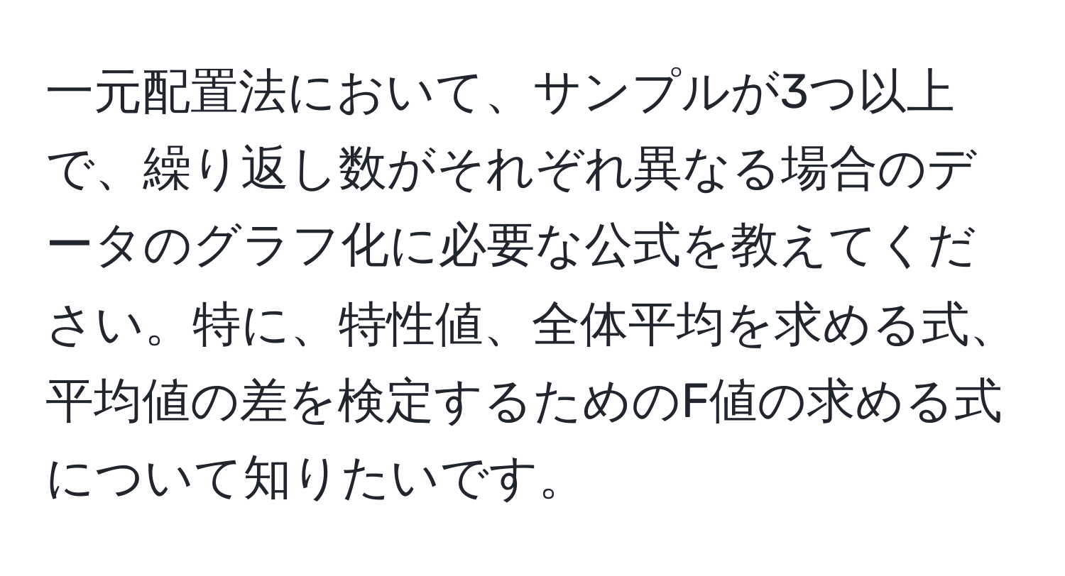 一元配置法において、サンプルが3つ以上で、繰り返し数がそれぞれ異なる場合のデータのグラフ化に必要な公式を教えてください。特に、特性値、全体平均を求める式、平均値の差を検定するためのF値の求める式について知りたいです。