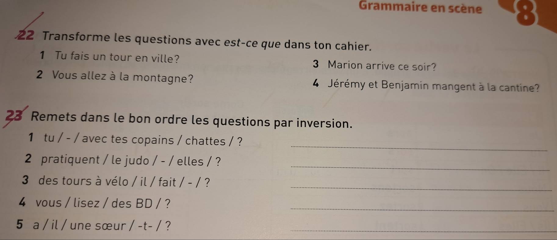 Grammaire en scène 
) 
22 Transforme les questions avec est-ce que dans ton cahier. 
1 Tu fais un tour en ville? 3 Marion arrive ce soir? 
2 Vous allez à la montagne? 4 Jérémy et Benjamin mangent à la cantine? 
23 Remets dans le bon ordre les questions par inversion. 
_ 
1 tu / - / avec tes copains / chattes / ? 
_ 
2 pratiquent / le judo / - / elles / ? 
3 des tours à vélo / il / fait / - / ? 
_ 
4 vous / lisez / des BD / ? 
_ 
5 a / il / une sœur /-t-/ ?_