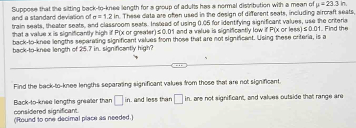 Suppose that the sitting back-to-knee length for a group of adults has a normal distribution with a mean of mu =23.3in. 
and a standard deviation of sigma =1.2in. These data are often used in the design of different seats, including aircraft seats, 
train seats, theater seats, and classroom seats. Instead of using 0.05 for identifying significant values, use the criteria 
that a value x is significantly high if P(x or greater) ≤ 0.01 and a value is significantly low if P(x or less) ≤ 0.01 , Find the 
back-to-knee lengths separating significant values from those that are not significant. Using these criteria, is a 
back-to-knee length of 25.7 in. significantly high? 
Find the back-to-knee lengths separating significant values from those that are not significant. 
Back-to-knee lengths greater than □ in. . and less than □ in. . are not significant, and values outside that range are 
considered significant. 
(Round to one decimal place as needed.)