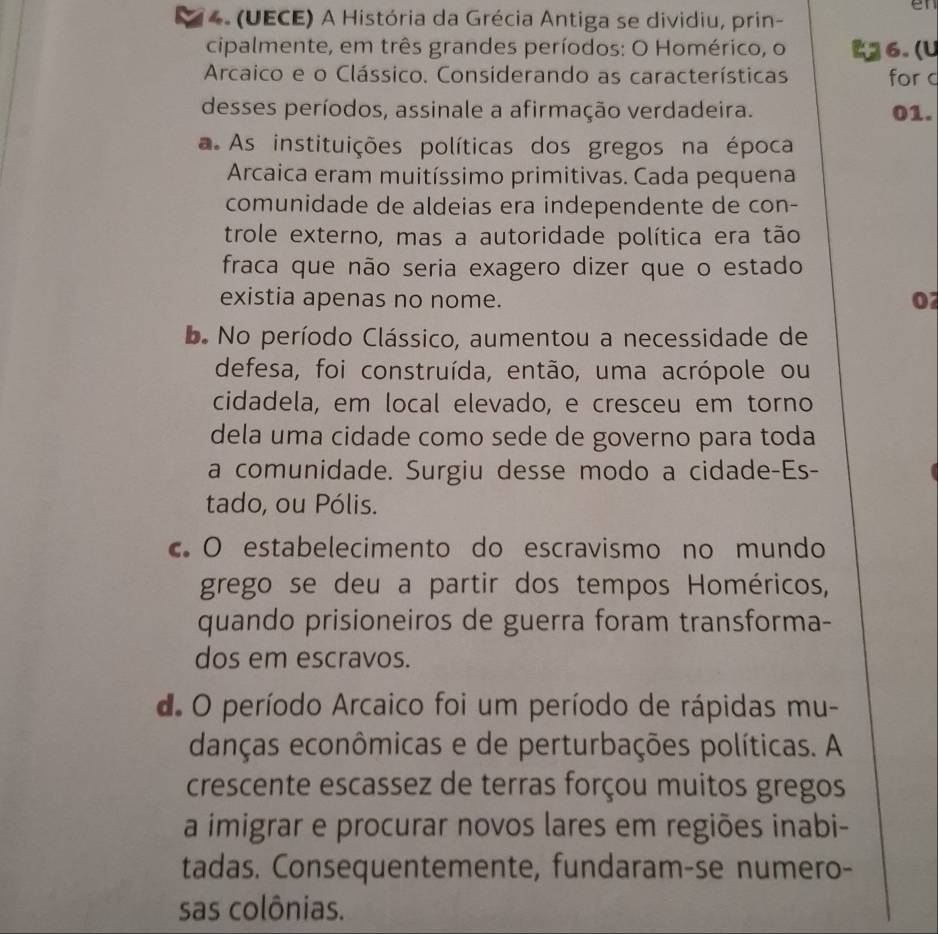 en
4. (UECE) A História da Grécia Antiga se dividiu, prin-
cipalmente, em três grandes períodos: O Homérico, o 6. (U
Arcaico e o Clássico. Considerando as características for c
desses períodos, assinale a afirmação verdadeira. 01.
a. As instituições políticas dos gregos na época
Arcaica eram muitíssimo primitivas. Cada pequena
comunidade de aldeias era independente de con-
trole externo, mas a autoridade política era tão
fraca que não seria exagero dizer que o estado
existia apenas no nome.
0
b. No período Clássico, aumentou a necessidade de
defesa, foi construída, então, uma acrópole ou
cidadela, em local elevado, e cresceu em torno
dela uma cidade como sede de governo para toda
a comunidade. Surgiu desse modo a cidade-Es-
tado, ou Pólis.
O estabelecimento do escravismo no mundo
grego se deu a partir dos tempos Homéricos,
quando prisioneiros de guerra foram transforma-
dos em escravos.
d. O período Arcaico foi um período de rápidas mu-
danças econômicas e de perturbações políticas. A
crescente escassez de terras forçou muitos gregos
a imigrar e procurar novos lares em regiões inabi-
tadas. Consequentemente, fundaram-se numero-
sas colônias.