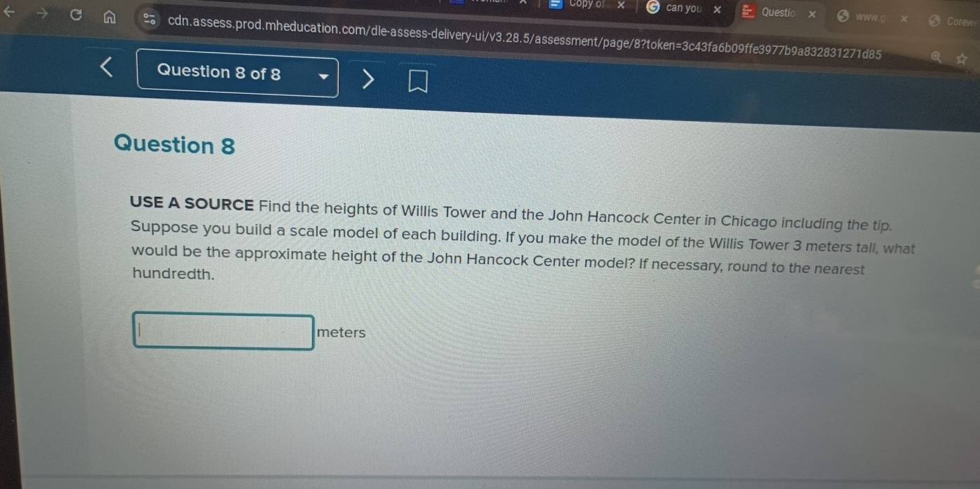 can yo Questio WWW.C orew 
cdn.assess.prod.mheducation.com/dle-assess-delivery-ui/v3.28.5/assessment/page/8?token=3c43fa6b09ffe3977b9a832831271d85 
Question 8 of 8 
Question 8 
USE A SOURCE Find the heights of Willis Tower and the John Hancock Center in Chicago including the tip. 
Suppose you build a scale model of each building. If you make the model of the Willis Tower 3 meters tall, what 
would be the approximate height of the John Hancock Center model? If necessary, round to the nearest 
hundredth.
meters