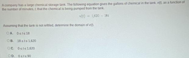 A company has a large chemical storage tank. The following equation gives the gallons of chemical in the tank, v(t) , as a function of
the number of minutes, f, that the chemical is being pumped from the tank.
v(t)=1,620-18t
Assuming that the tank is not refilled, determine the domain of v(t).
A. 0≤ t≤ 18
B. 18≤ t≤ 1,620
C. 0≤ t≤ 1.620
D. 0≤ t≤ 90