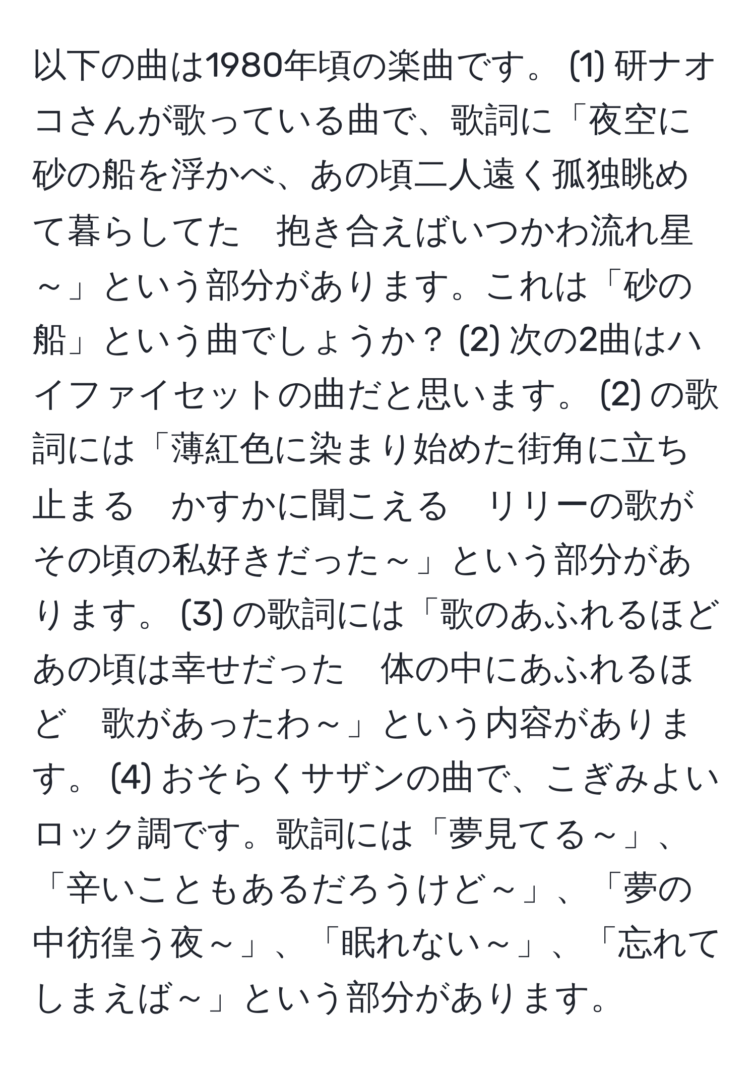 以下の曲は1980年頃の楽曲です。 (1) 研ナオコさんが歌っている曲で、歌詞に「夜空に砂の船を浮かべ、あの頃二人遠く孤独眺めて暮らしてた　抱き合えばいつかわ流れ星～」という部分があります。これは「砂の船」という曲でしょうか？ (2) 次の2曲はハイファイセットの曲だと思います。 (2) の歌詞には「薄紅色に染まり始めた街角に立ち止まる　かすかに聞こえる　リリーの歌がその頃の私好きだった～」という部分があります。 (3) の歌詞には「歌のあふれるほどあの頃は幸せだった　体の中にあふれるほど　歌があったわ～」という内容があります。 (4) おそらくサザンの曲で、こぎみよいロック調です。歌詞には「夢見てる～」、「辛いこともあるだろうけど～」、「夢の中彷徨う夜～」、「眠れない～」、「忘れてしまえば～」という部分があります。