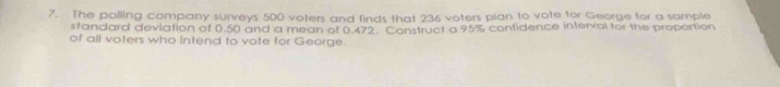 The polling company surveys 500 voters and finds that 236 voters plan to vote for George for a sample 
standard deviation of 0.50 and a mean of 0.472. Construct a 95% contidence interval for the proportion 
of all voters who intend to vote for George.