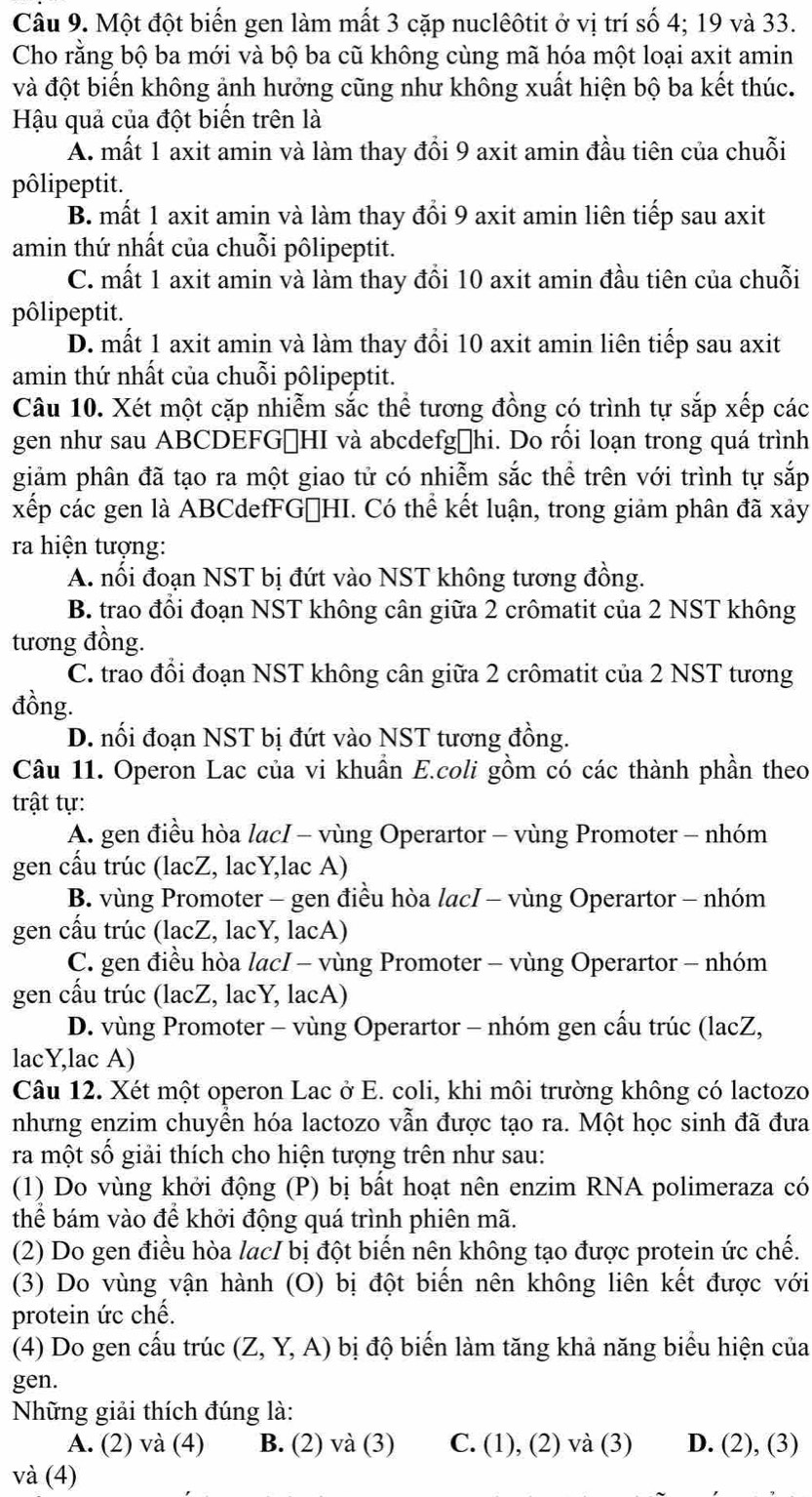 Một đột biến gen làm mất 3 cặp nuclêôtit ở vị trí số 4; 19 và 33.
Cho rằng bộ ba mới và bộ ba cũ không cùng mã hóa một loại axit amin
và đột biến không ảnh hưởng cũng như không xuất hiện bộ ba kết thúc.
Hậu quả của đột biến trên là
A. mất 1 axit amin và làm thay đổi 9 axit amin đầu tiên của chuỗi
pôlipeptit.
B. mất 1 axit amin và làm thay đổi 9 axit amin liên tiếp sau axit
amin thứ nhất của chuỗi pôlipeptit.
C. mất 1 axit amin và làm thay đổi 10 axit amin đầu tiên của chuỗi
pôlipeptit.
D. mất 1 axit amin và làm thay đổi 10 axit amin liên tiếp sau axit
amin thứ nhất của chuỗi pôlipeptit.
Câu 10. Xét một cặp nhiễm sắc thể tương đồng có trình tự sắp xếp các
gen như sau ABCDEFGọHI và abcdefgĐhi. Do rối loạn trong quá trình
giảm phân đã tạo ra một giao tử có nhiễm sắc thể trên với trình tự sắp
xếp các gen là ABCdefFGőHI. Có thể kết luận, trong giảm phân đã xảy
ra hiện tượng:
A. nổi đoạn NST bị đứt vào NST không tương đồng.
B. trao đổi đoạn NST không cân giữa 2 crômatit của 2 NST không
tương đồng.
C. trao đổi đoạn NST không cân giữa 2 crômatit của 2 NST tương
đồng.
D. nối đoạn NST bị đứt vào NST tương đồng.
Câu 11. Operon Lac của vi khuần E.coli gồm có các thành phần theo
trật tự:
A. gen điều hòa lacI - vùng Operartor - vùng Promoter - nhóm
gen cấu trúc (lacZ, lacY,lac A)
B. vùng Promoter - gen điều hòa lacI - vùng Operartor - nhóm
gen cấu trúc (lacZ, lacY, lacA)
C. gen điều hòa lacI - vùng Promoter - vùng Operartor - nhóm
gen cấu trúc (lacZ, lacY, lacA)
D. vùng Promoter - vùng Operartor - nhóm gen cấu trúc (lacZ,
lacY,lac A)
Câu 12. Xét một operon Lac ở E. coli, khi môi trường không có lactozo
nhưng enzim chuyền hóa lactozo vẫn được tạo ra. Một học sinh đã đưa
ra một số giải thích cho hiện tượng trên như sau:
(1) Do vùng khởi động (P) bị bất hoạt nên enzim RNA polimeraza có
thể bám vào để khởi động quá trình phiên mã.
(2) Do gen điều hòa lacI bị đột biến nên không tạo được protein ức chế.
(3) Do vùng vận hành (O) bị đột biến nên không liên kết được với
protein ức chế.
(4) Do gen cấu trúc (Z,Y,A) bị độ biến làm tăng khả năng biểu hiện của
gen.
Những giải thích đúng là:
A. (2) và (4) B. (2) và (3) C. 1).(2) và (3) D. (2), (3)
và (4)