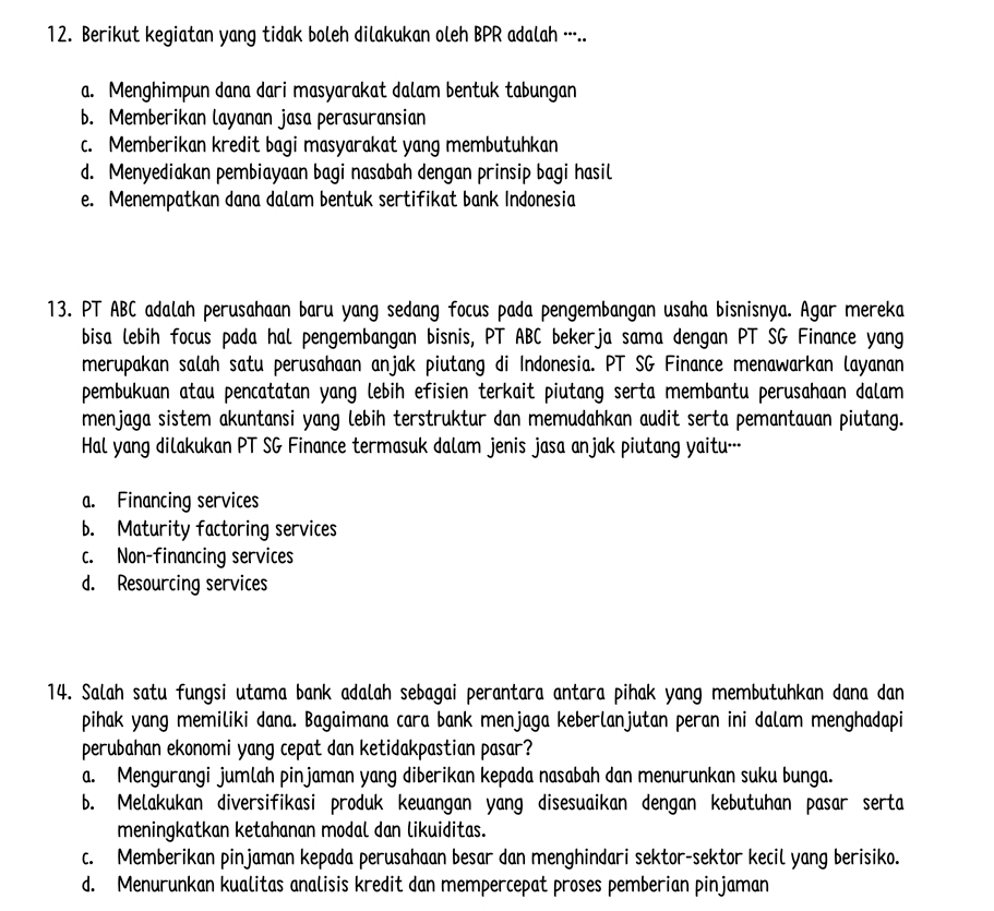 Berikut kegiatan yang tidak boleh dilakukan oleh BPR adalah ·..
a. Menghimpun dana dari masyarakat dalam bentuk tabungan
b. Memberikan layanan jasa perasuransian
c. Memberikan kredit bagi masyarakat yang membutuhkan
d. Menyediakan pembiayaan bagi nasabah dengan prinsip bagi hasil
e. Menempatkan dana dalam bentuk sertifikat bank Indonesia
13. PT ABC adalah perusahaan baru yang sedang focus pada pengembangan usaha bisnisnya. Agar mereka
bisa lebih focus pada hal pengembangan bisnis, PT ABC bekerja sama dengan PT SG Finance yang
merupakan salah satu perusahaan anjak piutang di Indonesia. PT SG Finance menawarkan layanan
pembukuan atau pencatatan yang lebih efisien terkait piutang serta membantu perusahaan dalam
menjaga sistem akuntansi yang lebih terstruktur dan memudahkan audit serta pemantauan piutang.
Hal yang dilakukan PT SG Finance termasuk dalam jenis jasa anjak piutang yaitu…
a. Financing services
b. Maturity factoring services
c. Non-financing services
d. Resourcing services
14. Salah satu fungsi utama bank adalah sebagai perantara antara pihak yang membutuhkan dana dan
pihak yang memiliki dana. Bagaimana cara bank menjaga keberlanjutan peran ini dalam menghadapi
perubahan ekonomi yang cepat dan ketidakpastian pasar?
a. Mengurangi jumlah pinjaman yang diberikan kepada nasabah dan menurunkan suku bunga.
b. Melakukan diversifikasi produk keuangan yang disesuaikan dengan kebutuhan pasar serta
meningkatkan ketahanan modal dan likuiditas.
c. Memberikan pinjaman kepada perusahaan besar dan menghindari sektor-sektor kecil yang berisiko.
d. Menurunkan kualitas analisis kredit dan mempercepat proses pemberian pinjaman