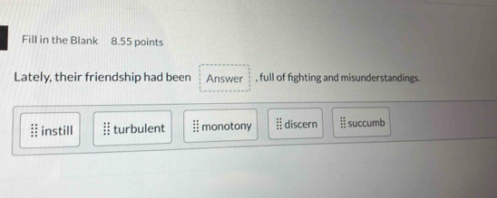 Fill in the Blank 8.55 points
Lately, their friendship had been Answer , full of fighting and misunderstandings.
instill turbulent I monotony frac  4/5  4/5  discern  21/12  succumb