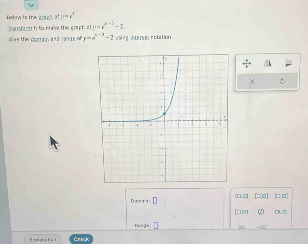 Below is the graph of y=e^x. 
Transform it to make the graph of y=e^(x-3)-2. 
Give the domain and range of y=e^(x-3)-2 using interval notation. 
×
(□ ,□ ) [□ ,□ ]· (□ ,□ ]
Domain: □
[□ ,□ ) □u□ 
Range: ∞ ∞ 
Explanation Check