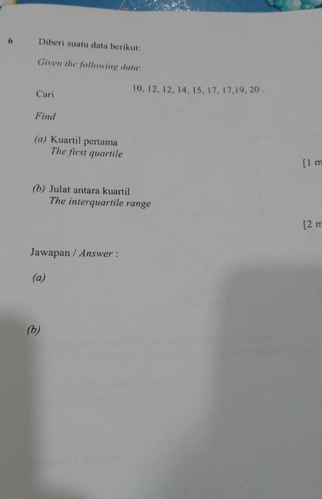 Diberi suatu data berikut: 
Given the following data: 
Cari
10, 12, 12, 14, 15, 17, 17, 19, 20. 
Find 
(α) Kuartil pertama 
The first quartile 
[1 m 
(b) Julat antara kuartil 
The interquartile range 
[2 m 
Jawapan / Answer : 
(a) 
(b)